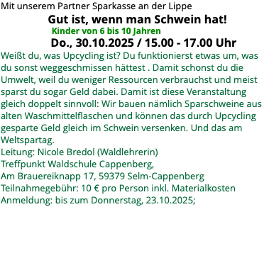 Mit unserem Partner Sparkasse an der Lippe Gut ist, wenn man Schwein hat! Kinder von 6 bis 10 Jahren Do., 30.10.2025 / 15.00 - 17.00 Uhr Weißt du, was Upcycling ist? Du funktionierst etwas um, was du sonst weggeschmissen hättest . Damit schonst du die Umwelt, weil du weniger Ressourcen verbrauchst und meist sparst du sogar Geld dabei. Damit ist diese Veranstaltung gleich doppelt sinnvoll: Wir bauen nämlich Sparschweine aus alten Waschmittelflaschen und können das durch Upcycling gesparte Geld gleich im Schwein versenken. Und das am Weltspartag. Leitung: Nicole Bredol (Waldlehrerin) Treffpunkt Waldschule Cappenberg, Am Brauereiknapp 17, 59379 Selm-Cappenberg Teilnahmegebühr: 10 € pro Person inkl. Materialkosten Anmeldung: bis zum Donnerstag, 23.10.2025;