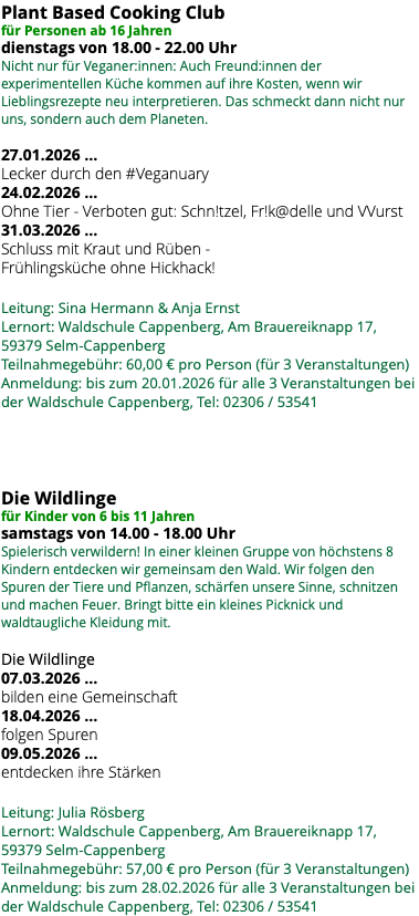 Plant Based Cooking Club für Personen ab 16 Jahren dienstags von 18.00 - 22.00 Uhr Nicht nur für Veganer:innen: Auch Freund:innen der experimentellen Küche kommen auf ihre Kosten, wenn wir Lieblingsrezepte neu interpretieren. Das schmeckt dann nicht nur uns, sondern auch dem Planeten. 27.01.2026 … Lecker durch den #Veganuary 24.02.2026 … Ohne Tier - Verboten gut: Schn!tzel, Fr!k@delle und VVurst 31.03.2026 … Schluss mit Kraut und Rüben - Frühlingsküche ohne Hickhack! Leitung: Sina Hermann & Anja Ernst Lernort: Waldschule Cappenberg, Am Brauereiknapp 17, 59379 Selm-Cappenberg Teilnahmegebühr: 60,00 € pro Person (für 3 Veranstaltungen) Anmeldung: bis zum 20.01.2026 für alle 3 Veranstaltungen bei der Waldschule Cappenberg, Tel: 02306 / 53541 Die Wildlinge für Kinder von 6 bis 11 Jahren samstags von 14.00 - 18.00 Uhr Spielerisch verwildern! In einer kleinen Gruppe von höchstens 8 Kindern entdecken wir gemeinsam den Wald. Wir folgen den Spuren der Tiere und Pflanzen, schärfen unsere Sinne, schnitzen und machen Feuer. Bringt bitte ein kleines Picknick und waldtaugliche Kleidung mit. Die Wildlinge 07.03.2026 … bilden eine Gemeinschaft 18.04.2026 … folgen Spuren 09.05.2026 … entdecken ihre Stärken Leitung: Julia Rösberg Lernort: Waldschule Cappenberg, Am Brauereiknapp 17, 59379 Selm-Cappenberg Teilnahmegebühr: 57,00 € pro Person (für 3 Veranstaltungen) Anmeldung: bis zum 28.02.2026 für alle 3 Veranstaltungen bei der Waldschule Cappenberg, Tel: 02306 / 53541