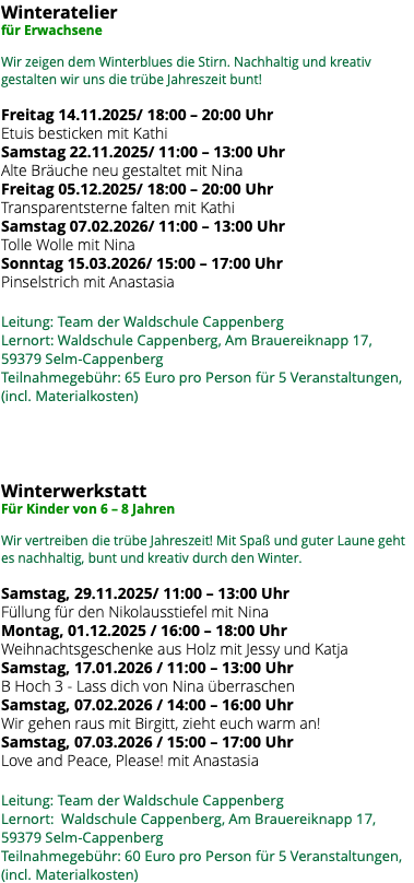 Winteratelier für Erwachsene Wir zeigen dem Winterblues die Stirn. Nachhaltig und kreativ gestalten wir uns die trübe Jahreszeit bunt! Freitag 14.11.2025/ 18:00 – 20:00 Uhr Etuis besticken mit Kathi Samstag 22.11.2025/ 11:00 – 13:00 Uhr Alte Bräuche neu gestaltet mit Nina Freitag 05.12.2025/ 18:00 – 20:00 Uhr Transparentsterne falten mit Kathi Samstag 07.02.2026/ 11:00 – 13:00 Uhr Tolle Wolle mit Nina Sonntag 15.03.2026/ 15:00 – 17:00 Uhr Pinselstrich mit Anastasia Leitung: Team der Waldschule Cappenberg Lernort: Waldschule Cappenberg, Am Brauereiknapp 17, 59379 Selm-Cappenberg Teilnahmegebühr: 65 Euro pro Person für 5 Veranstaltungen, (incl. Materialkosten) Winterwerkstatt Für Kinder von 6 – 8 Jahren Wir vertreiben die trübe Jahreszeit! Mit Spaß und guter Laune geht es nachhaltig, bunt und kreativ durch den Winter. Samstag, 29.11.2025/ 11:00 – 13:00 Uhr Füllung für den Nikolausstiefel mit Nina Montag, 01.12.2025 / 16:00 – 18:00 Uhr Weihnachtsgeschenke aus Holz mit Jessy und Katja Samstag, 17.01.2026 / 11:00 – 13:00 Uhr B Hoch 3 - Lass dich von Nina überraschen Samstag, 07.02.2026 / 14:00 – 16:00 Uhr Wir gehen raus mit Birgitt, zieht euch warm an! Samstag, 07.03.2026 / 15:00 – 17:00 Uhr Love and Peace, Please! mit Anastasia Leitung: Team der Waldschule Cappenberg Lernort: Waldschule Cappenberg, Am Brauereiknapp 17, 59379 Selm-Cappenberg Teilnahmegebühr: 60 Euro pro Person für 5 Veranstaltungen, (incl. Materialkosten)