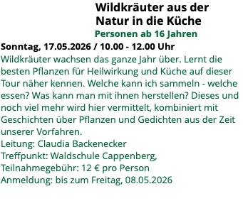 &nbsp;Wildkräuter aus der Natur in die Küche Personen ab 16 Jahren Sonntag, 17.05.2026 / 10.00 - 12.00 Uhr Wildkräuter wachsen das ganze Jahr über. Lernt die besten Pflanzen für Heilwirkung und Küche auf dieser Tour näher kennen. Welche kann ich sammeln - welche essen? Was kann man mit ihnen herstellen? Dieses und noch viel mehr wird hier vermittelt, kombiniert mit Geschichten über Pflanzen und Gedichten aus der Zeit unserer Vorfahren. Leitung: Claudia Backenecker Treffpunkt: Waldschule Cappenberg, Teilnahmegebühr: 12 € pro Person Anmeldung: bis zum Freitag, 08.05.2026 