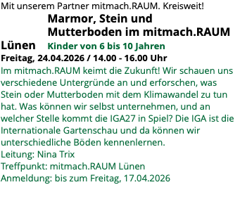 Mit unserem Partner mitmach.RAUM. Kreisweit! Marmor, Stein und Mutterboden im mitmach.RAUM Lünen Kinder von 6 bis 10 Jahren Freitag, 24.04.2026 / 14.00 - 16.00 Uhr Im mitmach.RAUM keimt die Zukunft! Wir schauen uns verschiedene Untergründe an und erforschen, was Stein oder Mutterboden mit dem Klimawandel zu tun hat. Was können wir selbst unternehmen, und an welcher Stelle kommt die IGA27 in Spiel? Die IGA ist die Internationale Gartenschau und da können wir unterschiedliche Böden kennenlernen. Leitung: Nina Trix Treffpunkt: mitmach.RAUM Lünen Anmeldung: bis zum Freitag, 17.04.2026 