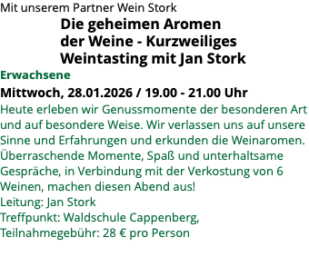 Mit unserem Partner Wein Stork Die geheimen Aromen der Weine - Kurzweiliges Weintasting mit Jan Stork Erwachsene Mittwoch, 28.01.2026 / 19.00 - 21.00 Uhr Heute erleben wir Genussmomente der besonderen Art und auf besondere Weise. Wir verlassen uns auf unsere Sinne und Erfahrungen und erkunden die Weinaromen. Überraschende Momente, Spaß und unterhaltsame Gespräche, in Verbindung mit der Verkostung von 6 Weinen, machen diesen Abend aus! Leitung: Jan Stork Treffpunkt: Waldschule Cappenberg, Teilnahmegebühr: 28 € pro Person 