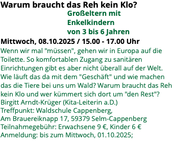 Warum braucht das Reh kein Klo? Großeltern mit Enkelkindern von 3 bis 6 Jahren Mittwoch, 08.10.2025 / 15.00 - 17.00 Uhr Wenn wir mal "müssen", gehen wir in Europa auf die Toilette. So komfortablen Zugang zu sanitären Einrichtungen gibt es aber nicht überall auf der Welt. Wie läuft das da mit dem "Geschäft" und wie machen das die Tiere bei uns um Wald? Warum braucht das Reh kein Klo und wer kümmert sich dort um "den Rest"? Birgitt Arndt-Krüger (Kita-Leiterin a.D.) Treffpunkt: Waldschule Cappenberg, Am Brauereiknapp 17, 59379 Selm-Cappenberg Teilnahmegebühr: Erwachsene 9 €, Kinder 6 € Anmeldung: bis zum Mittwoch, 01.10.2025; 