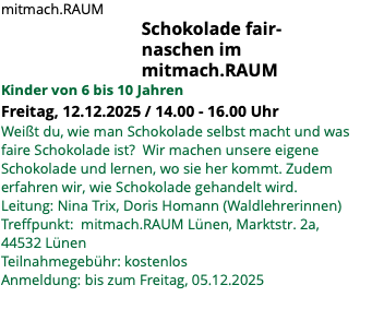 mitmach.RAUM Schokolade fair- naschen im mitmach.RAUM Kinder von 6 bis 10 Jahren Freitag, 12.12.2025 / 14.00 - 16.00 Uhr Weißt du, wie man Schokolade selbst macht und was faire Schokolade ist? Wir machen unsere eigene Schokolade und lernen, wo sie her kommt. Zudem erfahren wir, wie Schokolade gehandelt wird. Leitung: Nina Trix, Doris Homann (Waldlehrerinnen) Treffpunkt: mitmach.RAUM Lünen, Marktstr. 2a, 44532 Lünen Teilnahmegebühr: kostenlos Anmeldung: bis zum Freitag, 05.12.2025 