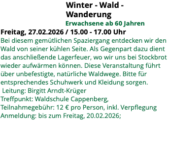 &nbsp;Winter - Wald - Wanderung Erwachsene ab 60 Jahren Freitag, 27.02.2026 / 15.00 - 17.00 Uhr Bei diesem gemütlichen Spaziergang entdecken wir den Wald von seiner kühlen Seite. Als Gegenpart dazu dient das anschließende Lagerfeuer, wo wir uns bei Stockbrot wieder aufwärmen können. Diese Veranstaltung führt über unbefestigte, natürliche Waldwege. Bitte für entsprechendes Schuhwerk und Kleidung sorgen. Leitung: Birgitt Arndt-Krüger Treffpunkt: Waldschule Cappenberg, Teilnahmegebühr: 12 € pro Person, inkl. Verpflegung Anmeldung: bis zum Freitag, 20.02.2026; 