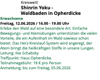 &nbsp;Kreisweit! Shinrin Yoku - Waldbaden in Opherdicke Erwachsene Freitag, 12.06.2026 / 16.00 - 19.00 Uhr Erlebe den Wald auf eine besondere Art. Einfache Bewegungs- und Atemübungen unterstützen die vielen Vorteile, die ein Aufenthalt im Wald sowieso schon bietet. Das Herz-Kreislauf-System wird angeregt, der Atem bringt die heilkräftigen Stoffe in unsere Lungen. Leitung: Ilse Schabsky Treffpunkt: Haus Opherdicke, Teilnahmegebühr: 18 € pro Person Anmeldung: bis zum Freitag, 05.06.2026 