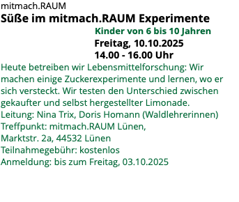mitmach.RAUM Süße im mitmach.RAUM Experimente Kinder von 6 bis 10 Jahren Freitag, 10.10.2025 14.00 - 16.00 Uhr Heute betreiben wir Lebensmittelforschung: Wir machen einige Zuckerexperimente und lernen, wo er sich versteckt. Wir testen den Unterschied zwischen gekaufter und selbst hergestellter Limonade. Leitung: Nina Trix, Doris Homann (Waldlehrerinnen) Treffpunkt: mitmach.RAUM Lünen, Marktstr. 2a, 44532 Lünen Teilnahmegebühr: kostenlos Anmeldung: bis zum Freitag, 03.10.2025 