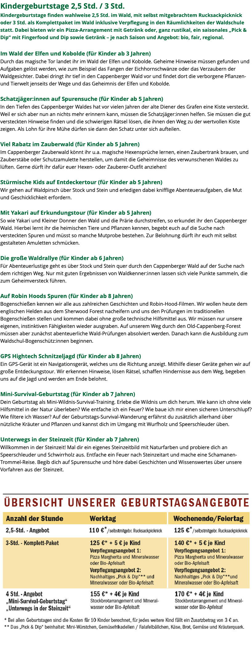 Kindergeburtstage 2,5 Std. / 3 Std. Kindergeburtstage finden wahlweise 2,5 Std. im Wald, mit selbst mitgebrachtem Rucksackpicknick oder 3 Std. als Komplettpaket im Wald inklusive Verpflegung in den Räumlichkeiten der Waldschule statt. Dabei bieten wir ein Pizza-Arrangement mit Getränk oder, ganz rustikal, ein saisonales „Pick & Dip“ mit Fingerfood und Dip sowie Getränk – je nach Saison und Angebot: bio, fair, regional. Im Wald der Elfen und Kobolde (für Kinder ab 3 Jahren) Durch das magische Tor landet ihr im Wald der Elfen und Kobolde. Geheime Hinweise müssen gefunden und Aufgaben gelöst werden, wie zum Beispiel das Fangen der Eichhornschwänze oder das Verzaubern der Waldgesichter. Dabei dringt ihr tief in den Cappenberger Wald vor und findet dort die verborgene Pflanzen- und Tierwelt jenseits der Wege und das Geheimnis der Elfen und Kobolde. Schatzjäger:innen auf Spurensuche (für Kinder ab 5 Jahren) In den Tiefen des Cappenberger Waldes hat vor vielen Jahren der alte Diener des Grafen eine Kiste versteckt. Weil er sich aber nun an nichts mehr erinnern kann, müssen die Schatzjäger:innen helfen. Sie müssen die gut versteckten Hinweise finden und die schwierigen Rätsel lösen, die ihnen den Weg zu der wertvollen Kiste zeigen. Als Lohn für ihre Mühe dürfen sie dann den Schatz unter sich aufteilen. Viel Rabatz im Zauberwald (für Kinder ab 5 Jahren) Im Cappenberger Zauberwald könnt ihr u.a. magische Hexensprüche lernen, einen Zaubertrank brauen, und Zauberstäbe oder Schutzamulette herstellen, um damit die Geheimnisse des verwunschenen Waldes zu lüften. Gerne dürft ihr dafür euer Hexen- oder Zauberer-Outfit anziehen! Stürmische Kids auf Entdeckertour (für Kinder ab 5 Jahren) Wir gehen auf Waldpirsch über Stock und Stein und erledigen dabei knifflige Abenteueraufgaben, die Mut und Geschicklichkeit erfordern. Mit Yakari auf Erkundungstour (für Kinder ab 5 Jahren) So wie Yakari und Kleiner Donner den Wald und die Prärie durchstreifen, so erkundet ihr den Cappenberger Wald. Hierbei lernt ihr die heimischen Tiere und Pflanzen kennen, begebt euch auf die Suche nach versteckten Spuren und müsst so manche Mutprobe bestehen. Zur Belohnung dürft ihr euch mit selbst gestalteten Amuletten schmücken. Die große Waldrallye (für Kinder ab 6 Jahren) Für Abenteuerlustige geht es über Stock und Stein quer durch den Cappenberger Wald auf der Suche nach dem richtigen Weg. Nur mit guten Ergebnissen von Waldkenner:innen lassen sich viele Punkte sammeln, die zum Geheimversteck führen. Auf Robin Hoods Spuren (für Kinder ab 8 Jahren) Bogenschießen kennen wir alle aus zahlreichen Geschichten und Robin-Hood-Filmen. Wir wollen heute dem englischen Helden aus dem Sherwood Forest nacheifern und uns den Prüfungen im traditionellen Bogenschießen stellen und kommen dabei ohne große technische Hilfsmittel aus. Wir müssen nur unsere eigenen, instinktiven Fähigkeiten wieder ausgraben. Auf unserem Weg durch den Old-Cappenberg-Forest müssen aber zunächst abenteuerliche Wald-Prüfungen absolviert werden. Danach kann die Ausbildung zum Waldschul-Bogenschütz:innen beginnen. GPS Hightech Schnitzeljagd (für Kinder ab 8 Jahren) Ein GPS-Gerät ist ein Navigationsgerät, welches uns die Richtung anzeigt. Mithilfe dieser Geräte gehen wir auf große Entdeckungstour. Wir erkennen Hinweise, lösen Rätsel, schaffen Hindernisse aus dem Weg, begeben uns auf die Jagd und werden am Ende belohnt. Mini-Survival-Geburtstag (für Kinder ab 7 Jahren) Dein Geburtstag als Mini-Wildnis-Survival-Training. Erlebe die Wildnis um dich herum. Wie kann ich ohne viele Hilfsmittel in der Natur überleben? Wie entfache ich ein Feuer? Wie baue ich mir einen sicheren Unterschlupf? Wie filtere ich Wasser? Auf der Geburtstags-Survival-Wanderung erfährst du zusätzlich allerhand über nützliche Kräuter und Pflanzen und kannst dich im Umgang mit Wurfholz und Speerschleuder üben. Unterwegs in der Steinzeit (für Kinder ab 7 Jahren) Willkommen in der Steinzeit! Mal dir ein eigenes Steinzeitbild mit Naturfarben und probiere dich an Speerschleuder und Schwirrholz aus. Entfache ein Feuer nach Steinzeitart und mache eine Schamanen-Trommel-Reise. Begib dich auf Spurensuche und höre dabei Geschichten und Wissenswertes über unsere Vorfahren aus der Steinzeit. ﷯ 