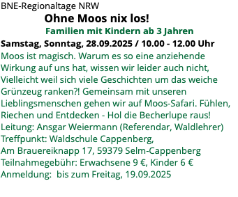 BNE-Regionaltage NRW Ohne Moos nix los! Familien mit Kindern ab 3 Jahren Samstag, Sonntag, 28.09.2025 / 10.00 - 12.00 Uhr Moos ist magisch. Warum es so eine anziehende Wirkung auf uns hat, wissen wir leider auch nicht, Vielleicht weil sich viele Geschichten um das weiche Grünzeug ranken?! Gemeinsam mit unseren Lieblingsmenschen gehen wir auf Moos-Safari. Fühlen, Riechen und Entdecken - Hol die Becherlupe raus! Leitung: Ansgar Weiermann (Referendar, Waldlehrer) Treffpunkt: Waldschule Cappenberg, Am Brauereiknapp 17, 59379 Selm-Cappenberg Teilnahmegebühr: Erwachsene 9 €, Kinder 6 € Anmeldung: bis zum Freitag, 19.09.2025 