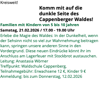 Kreisweit! Komm mit auf die dunkle Seite des Cappenberger Waldes! Familien mit Kindern von 5 bis 10 Jahren Samstag, 21.02.2026 / 17.00 - 19.00 Uhr Erlebe die Magie des Waldes: In der Dunkelheit, wenn der Sehsinn nicht so viel zur Wahrnehmung beitragen kann, springen unsere anderen Sinne in den Vordergrund. Diese neuen Eindrücke könnt ihr im Anschluss am Lagerfeuer mit Stockbrot austauschen. Leitung: Anastasia Wörner Treffpunkt: Waldschule Cappenberg, Teilnahmegebühr: Erwachsene 12 €, Kinder 9 € Anmeldung: bis zum Donnerstag, 12.02.2026 