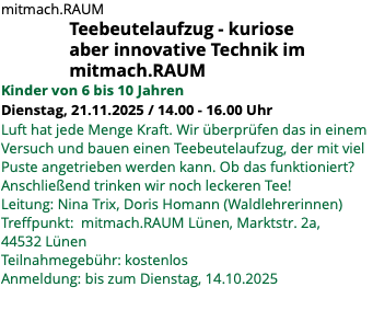 mitmach.RAUM Teebeutelaufzug - kuriose aber innovative Technik im mitmach.RAUM Kinder von 6 bis 10 Jahren Dienstag, 21.11.2025 / 14.00 - 16.00 Uhr Luft hat jede Menge Kraft. Wir überprüfen das in einem Versuch und bauen einen Teebeutelaufzug, der mit viel Puste angetrieben werden kann. Ob das funktioniert? Anschließend trinken wir noch leckeren Tee! Leitung: Nina Trix, Doris Homann (Waldlehrerinnen) Treffpunkt: mitmach.RAUM Lünen, Marktstr. 2a, 44532 Lünen Teilnahmegebühr: kostenlos Anmeldung: bis zum Dienstag, 14.10.2025 