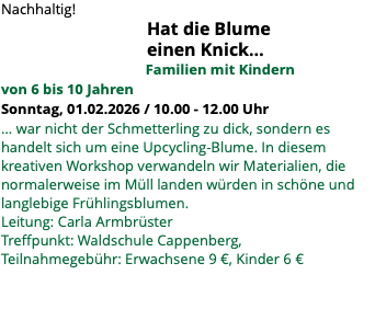 Nachhaltig! Hat die Blume einen Knick… Familien mit Kindern von 6 bis 10 Jahren Sonntag, 01.02.2026 / 10.00 - 12.00 Uhr ... war nicht der Schmetterling zu dick, sondern es handelt sich um eine Upcycling-Blume. In diesem kreativen Workshop verwandeln wir Materialien, die normalerweise im Müll landen würden in schöne und langlebige Frühlingsblumen. Leitung: Carla Armbrüster Treffpunkt: Waldschule Cappenberg, Teilnahmegebühr: Erwachsene 9 €, Kinder 6 €