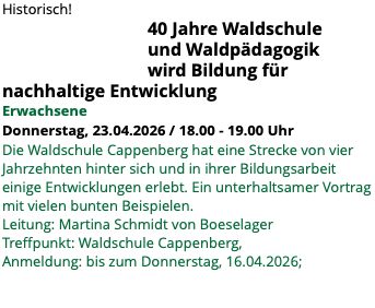 Historisch! 40 Jahre Waldschule und Waldpädagogik wird Bildung für nachhaltige Entwicklung Erwachsene Donnerstag, 23.04.2026 / 18.00 - 19.00 Uhr Die Waldschule Cappenberg hat eine Strecke von vier Jahrzehnten hinter sich und in ihrer Bildungsarbeit einige Entwicklungen erlebt. Ein unterhaltsamer Vortrag mit vielen bunten Beispielen. Leitung: Martina Schmidt von Boeselager Treffpunkt: Waldschule Cappenberg, Anmeldung: bis zum Donnerstag, 16.04.2026;