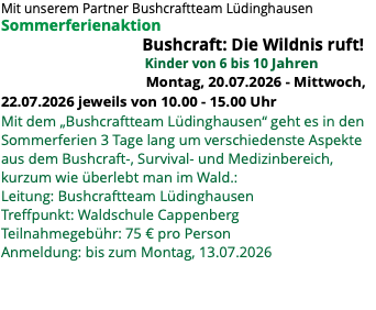 Mit unserem Partner Bushcraftteam Lüdinghausen Sommerferienaktion Bushcraft: Die Wildnis ruft! Kinder von 6 bis 10 Jahren Montag, 20.07.2026 - Mittwoch, 22.07.2026 jeweils von 10.00 - 15.00 Uhr Mit dem „Bushcraftteam Lüdinghausen“ geht es in den Sommerferien 3 Tage lang um verschiedenste Aspekte aus dem Bushcraft-, Survival- und Medizinbereich, kurzum wie überlebt man im Wald.: Leitung: Bushcraftteam Lüdinghausen Treffpunkt: Waldschule Cappenberg Teilnahmegebühr: 75 € pro Person Anmeldung: bis zum Montag, 13.07.2026