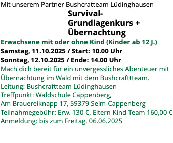 Mit unserem Partner Bushcratteam Lüdinghausen Survival- Grundlagenkurs + Übernachtung Erwachsene mit oder ohne Kind (Kinder ab 12 J.) Samstag, 11.10.2025 / Start: 10.00 Uhr Sonntag, 12.10.2025 / Ende: 14.00 Uhr Mach dich bereit für ein unvergessliches Abenteuer mit Übernachtung im Wald mit dem Bushcrafttteam. Leitung: Bushcraftteam Lüdinghausen Treffpunkt: Waldschule Cappenberg, Am Brauereiknapp 17, 59379 Selm-Cappenberg Teilnahmegebühr: Erw. 130 €, Eltern-Kind-Team 160,00 € Anmeldung: bis zum Freitag, 06.06.2025